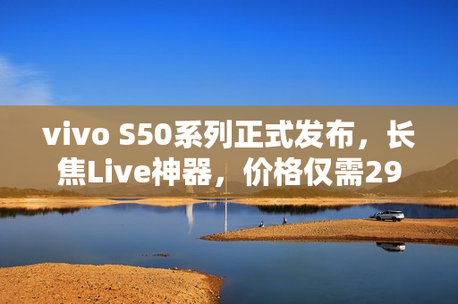 vivo S50系列正式发布，长焦Live神器，价格仅需2999元起