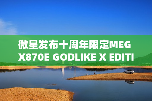 微星发布十周年限定MEG X870E GODLIKE X EDITION超神主板，全球限量发售1000片！