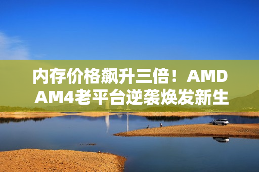 内存价格飙升三倍！AMD AM4老平台逆袭焕发新生