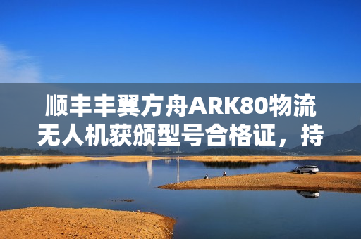 顺丰丰翼方舟ARK80物流无人机获颁型号合格证，持证上天，开启物流新篇章