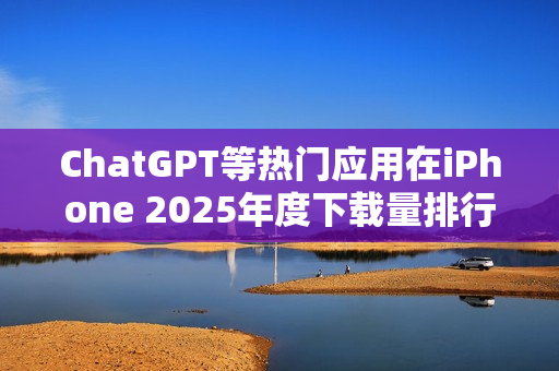 ChatGPT等热门应用在iPhone 2025年度下载量排行中夺冠