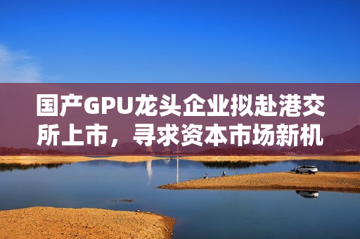 国产GPU龙头企业拟赴港交所上市,寻求资本市场新机遇 国产GPU龙头企业拟赴港交所上市,寻求资本市场新机遇