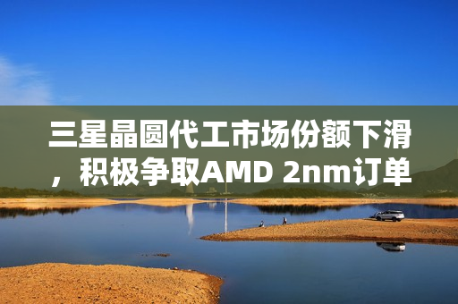 三星晶圆代工市场份额下滑，积极争取AMD 2nm订单扭转局势