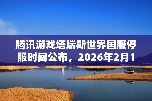 腾讯游戏塔瑞斯世界国服停服时间公布，2026年2月11日终止服务
