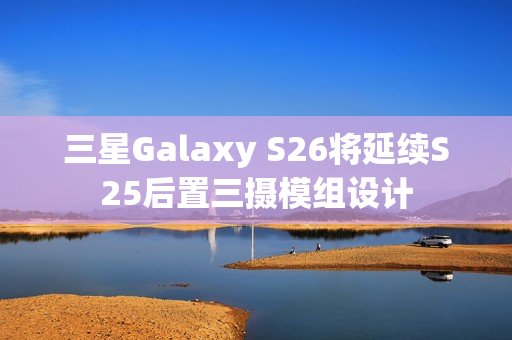 三星Galaxy S26将延续S25后置三摄模组设计