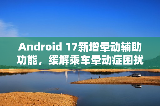 Android 17新增晕动辅助功能,缓解乘车晕动症困扰 Android 17新增晕动辅助功能,缓解乘车晕动症困扰