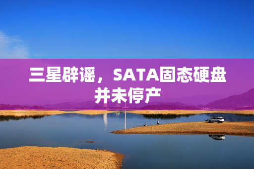 三星辟谣，SATA固态硬盘并未停产