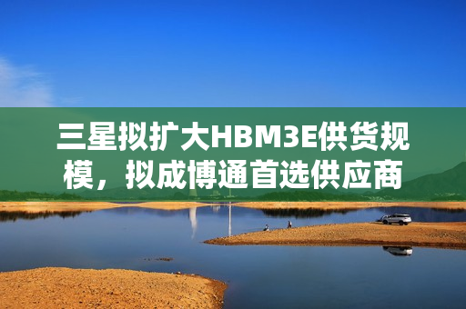 三星拟扩大HBM3E供货规模，拟成博通首选供应商