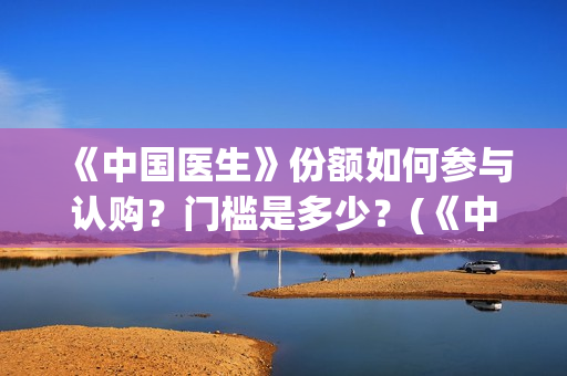 《中国医生》份额如何参与认购？门槛是多少？(《中国医生》抢先版)