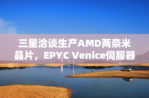三星洽谈生产AMD两奈米晶片，EPYC Venice伺服器处理器备受关注