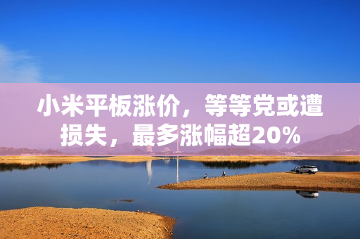 小米平板涨价，等等党或遭损失，最多涨幅超20%
