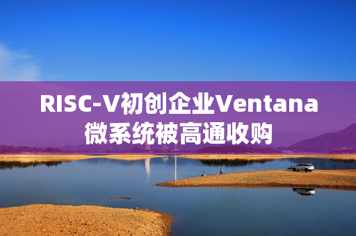 RISC-V初创企业Ventana微系统被高通收购