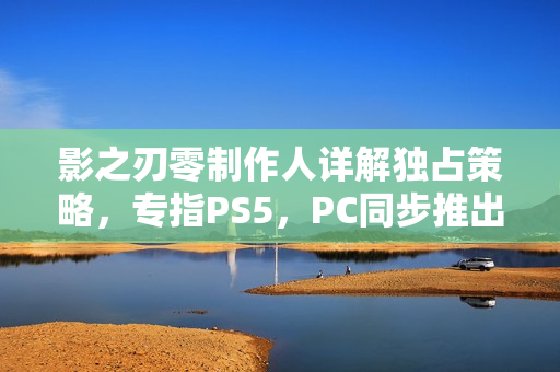影之刃零制作人详解独占策略，专指PS5，PC同步推出