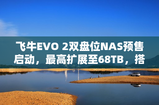飞牛EVO 2双盘位NAS预售启动，最高扩展至68TB，搭载英特尔N150 CPU，起售价1999元起
