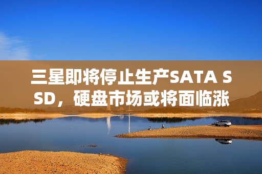 三星即将停止生产SATA SSD，硬盘市场或将面临涨价风波？