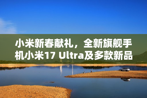 小米新春献礼，全新旗舰手机小米17 Ultra及多款新品即将发布