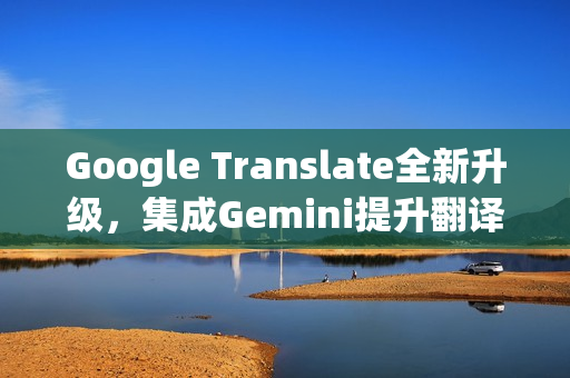 Google Translate全新升级，集成Gemini提升翻译质量功能