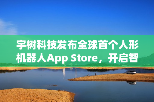 宇树科技发布全球首个人形机器人App Store，开启智能生活新纪元