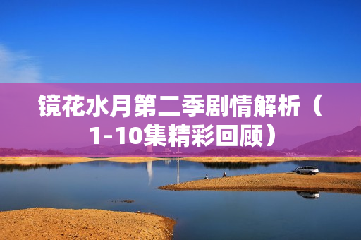 镜花水月第二季剧情解析（1-10集精彩回顾）