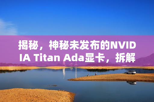 揭秘，神秘未发布的NVIDIA Titan Ada显卡，拆解细节曝光！