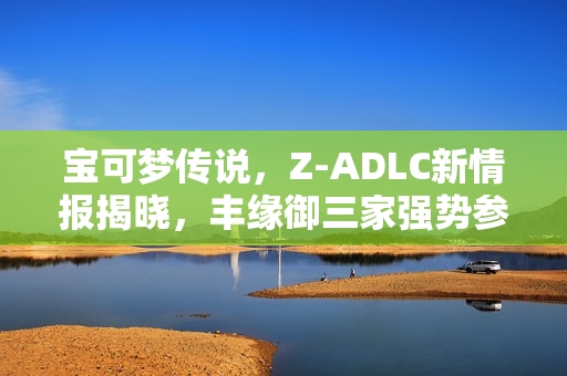 宝可梦传说，Z-ADLC新情报揭晓，丰缘御三家强势参战！