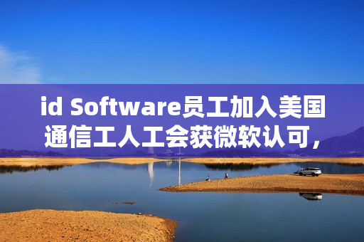 id Software员工加入美国通信工人工会获微软认可，行业团结的新里程碑
