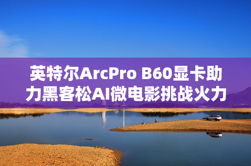 英特尔ArcPro B60显卡助力黑客松AI微电影挑战火力全开
