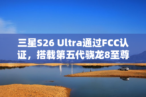 三星S26 Ultra通过FCC认证，搭载第五代骁龙8至尊版亮相