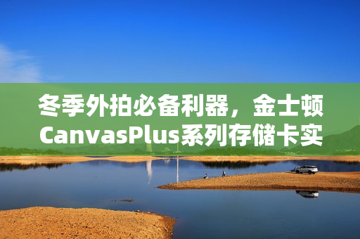 冬季外拍必备利器，金士顿CanvasPlus系列存储卡实战评测