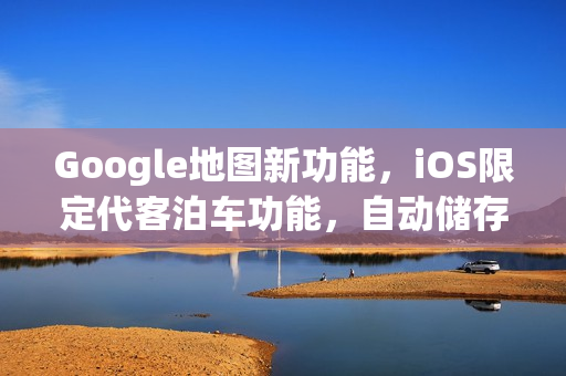 Google地图新功能，iOS限定代客泊车功能，自动储存停车位置助你轻松导航