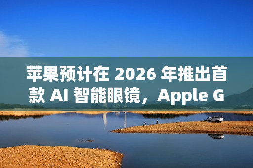苹果预计在 2026 年推出首款 AI 智能眼镜，Apple Glasses 亮相在即