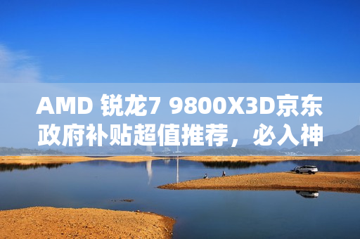 AMD 锐龙7 9800X3D京东政府补贴超值推荐，必入神U之选！
