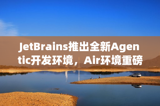 JetBrains推出全新Agentic开发环境，Air环境重磅上线