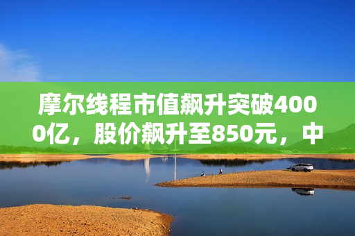 摩尔线程市值飙升突破4000亿，股价飙升至850元，中一签可赚近50万！