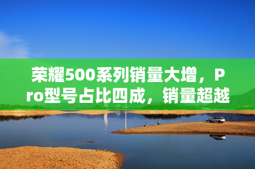 荣耀500系列销量大增，Pro型号占比四成，销量超越300系列135%