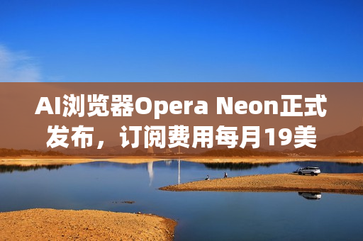 AI浏览器Opera Neon正式发布，订阅费用每月19美元