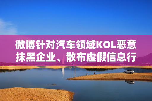 微博针对汽车领域KOL恶意抹黑企业、散布虚假信息行为采取禁言措施