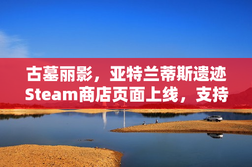 古墓丽影，亚特兰蒂斯遗迹Steam商店页面上线，支持中文配音功能