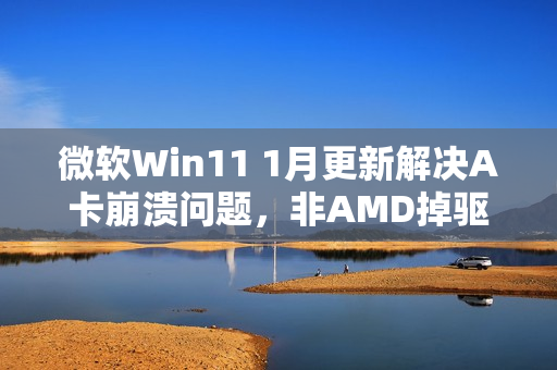 微软Win11 1月更新解决A卡崩溃问题，非AMD掉驱动所致