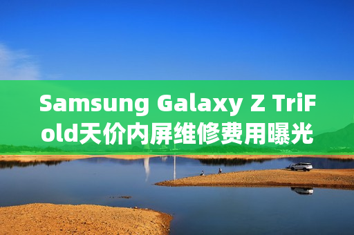 Samsung Galaxy Z TriFold天价内屏维修费用曝光,维修价超$8,750! Samsung Galaxy Z TriFold天价内屏维修费用曝光,维修价超$8,750!