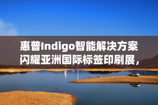 惠普Indigo智能解决方案闪耀亚洲国际标签印刷展，引领行业数字化跃迁