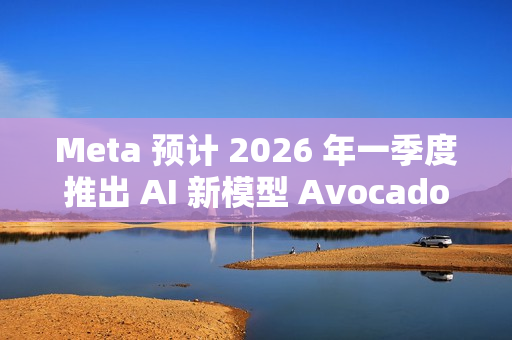 Meta 预计 2026 年一季度推出 AI 新模型 Avocado