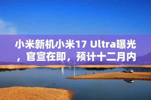 小米新机小米17 Ultra曝光，官宣在即，预计十二月内正式发布