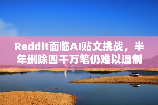 Reddit面临AI贴文挑战，半年删除四千万笔仍难以遏制