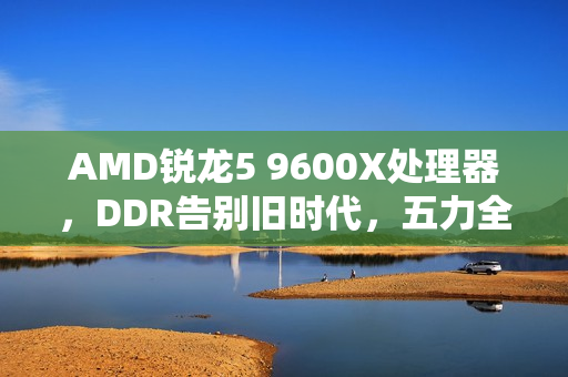 AMD锐龙5 9600X处理器，DDR告别旧时代，五力全开迎战未来