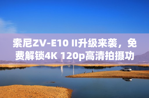 索尼ZV-E10 II升级来袭，免费解锁4K 120p高清拍摄功能