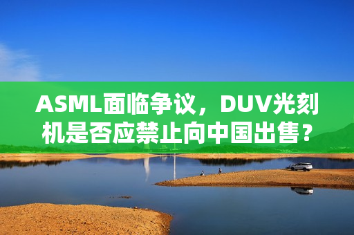 ASML面临争议，DUV光刻机是否应禁止向中国出售？涉军问题引热议