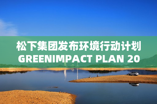 松下集团发布环境行动计划GREENIMPACT PLAN 2024成果及未来展望 松下集团发布环境行动计划GREENIMPACT PLAN 2024成果及未来展望