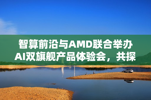 智算前沿与AMD联合举办AI双旗舰产品体验会，共探未来芯动力