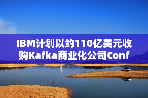 IBM计划以约110亿美元收购Kafka商业化公司Confluent，跨界合作重塑大数据处理领域